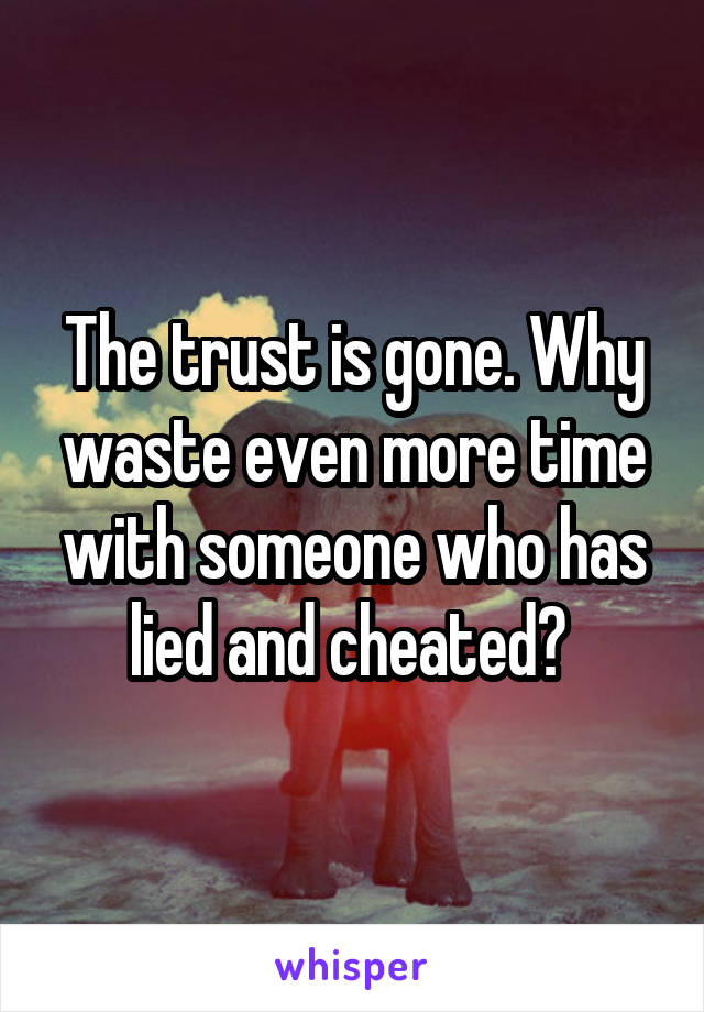 The trust is gone. Why waste even more time with someone who has lied and cheated? 