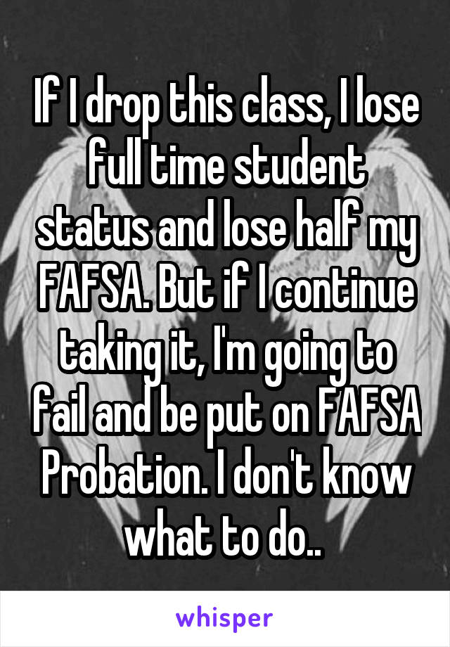 If I drop this class, I lose full time student status and lose half my FAFSA. But if I continue taking it, I'm going to fail and be put on FAFSA Probation. I don't know what to do.. 