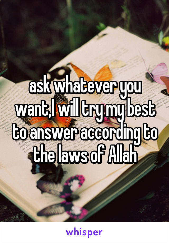 ask whatever you want,I will try my best to answer according to the laws of Allah