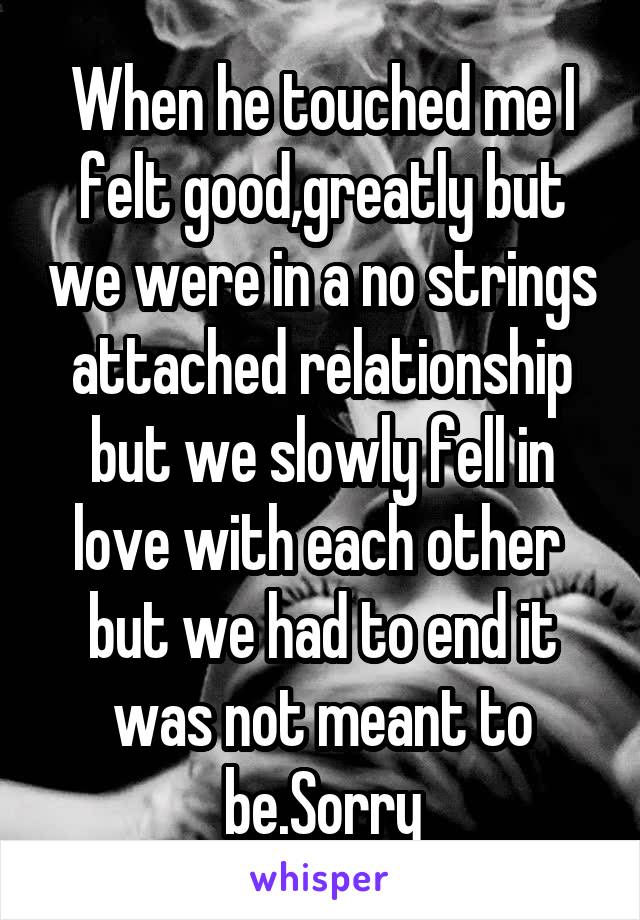 When he touched me I felt good,greatly but we were in a no strings attached relationship but we slowly fell in love with each other  but we had to end it was not meant to be.Sorry