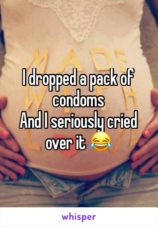 I dropped a pack of condoms
And I seriously cried over it 😂