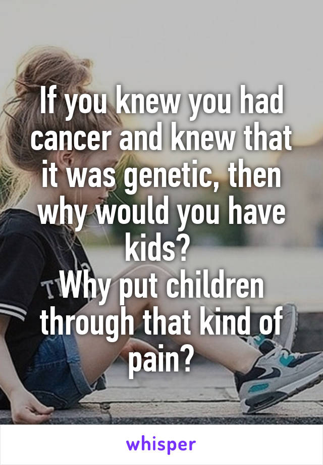 If you knew you had cancer and knew that it was genetic, then why would you have kids? 
Why put children through that kind of pain?