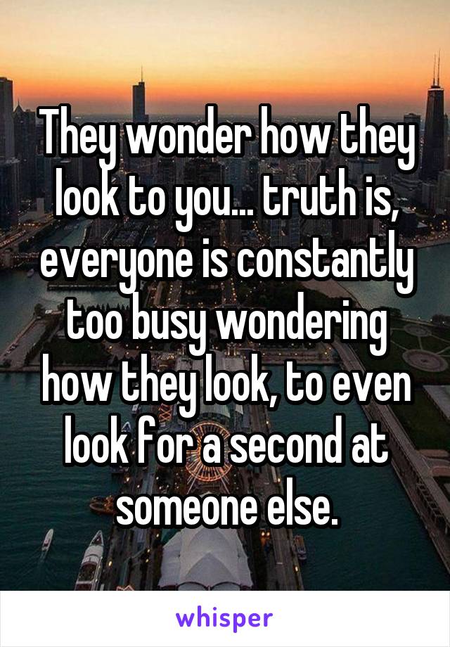 They wonder how they look to you... truth is, everyone is constantly too busy wondering how they look, to even look for a second at someone else.