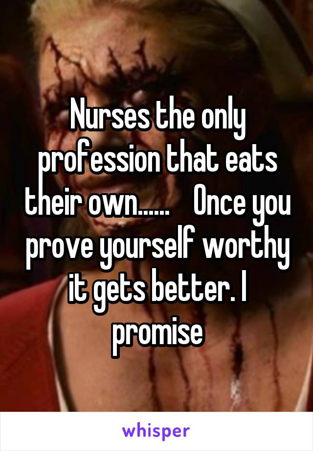 Nurses the only profession that eats their own......    Once you prove yourself worthy it gets better. I promise
