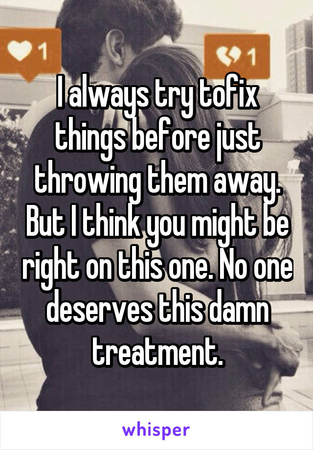 I always try tofix things before just throwing them away. But I think you might be right on this one. No one deserves this damn treatment.