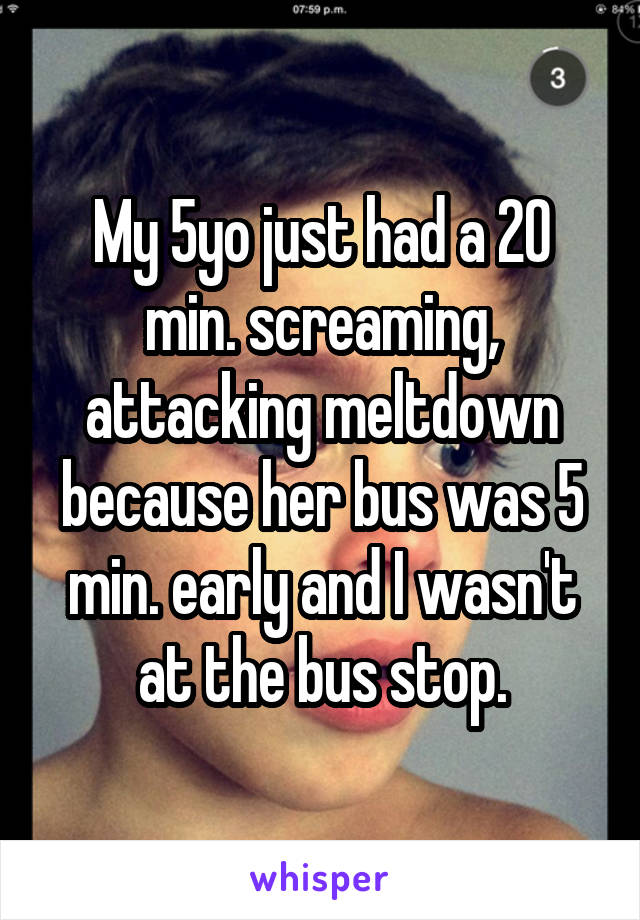 My 5yo just had a 20 min. screaming, attacking meltdown because her bus was 5 min. early and I wasn't at the bus stop.