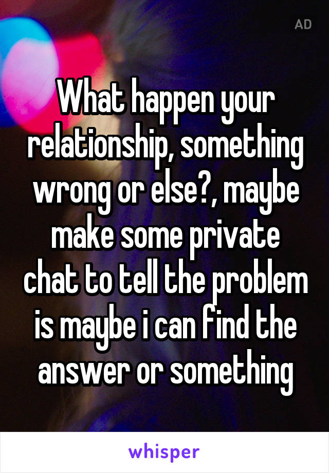 What happen your relationship, something wrong or else?, maybe make some private chat to tell the problem is maybe i can find the answer or something