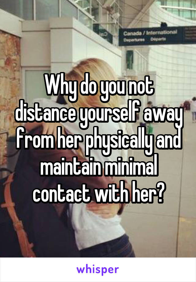 Why do you not distance yourself away from her physically and maintain minimal contact with her?
