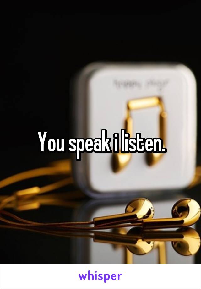 You speak i listen.