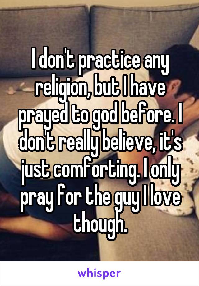 I don't practice any religion, but I have prayed to god before. I don't really believe, it's just comforting. I only pray for the guy I love though.