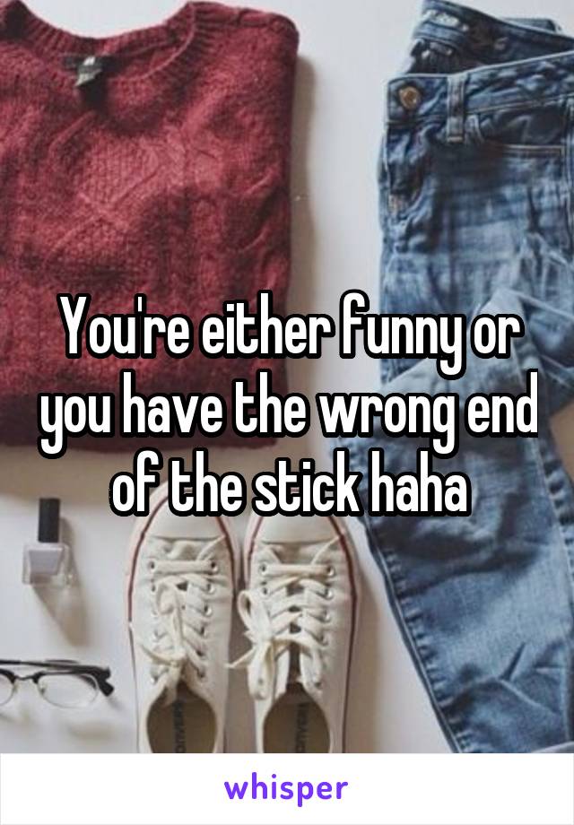You're either funny or you have the wrong end of the stick haha