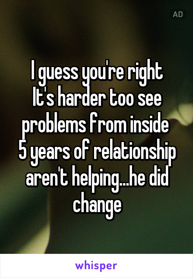 I guess you're right
It's harder too see problems from inside 
5 years of relationship aren't helping...he did change