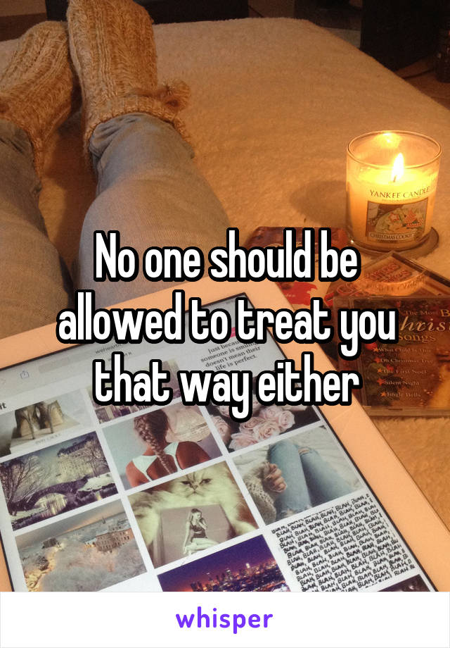 No one should be allowed to treat you that way either