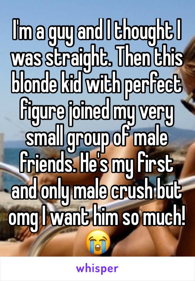 I'm a guy and I thought I was straight. Then this blonde kid with perfect figure joined my very small group of male friends. He's my first and only male crush but omg I want him so much! 😭