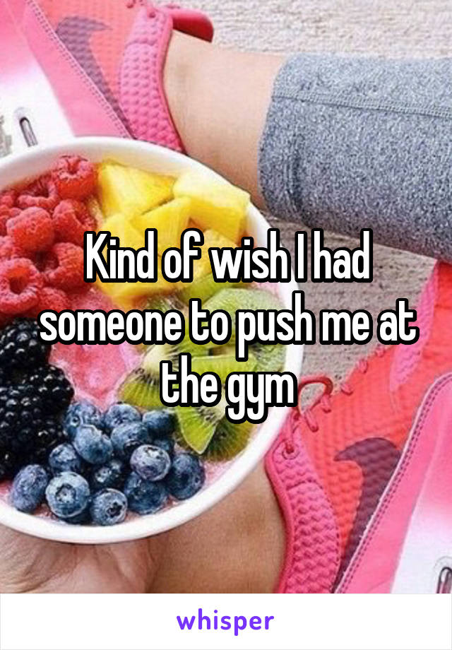 Kind of wish I had someone to push me at the gym