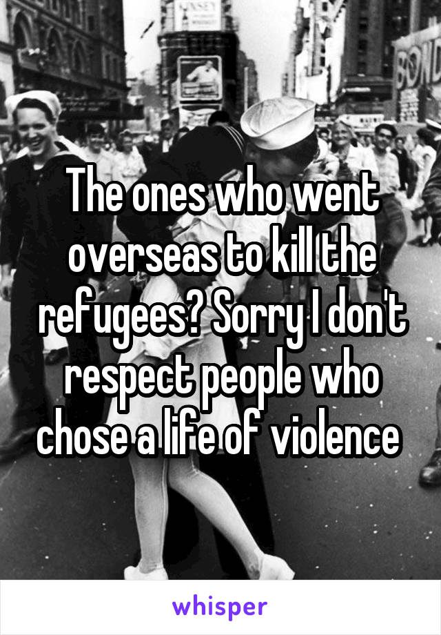 The ones who went overseas to kill the refugees? Sorry I don't respect people who chose a life of violence 