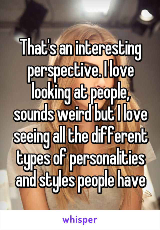 That's an interesting perspective. I love looking at people, sounds weird but I love seeing all the different types of personalities and styles people have