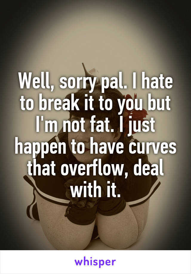 Well, sorry pal. I hate to break it to you but I'm not fat. I just happen to have curves that overflow, deal with it.