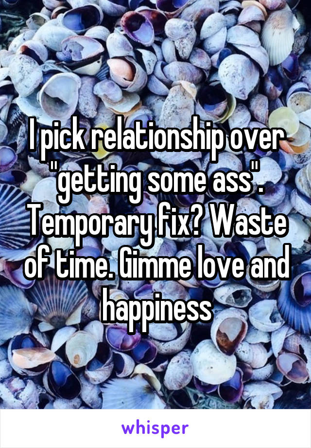 I pick relationship over "getting some ass". Temporary fix? Waste of time. Gimme love and happiness