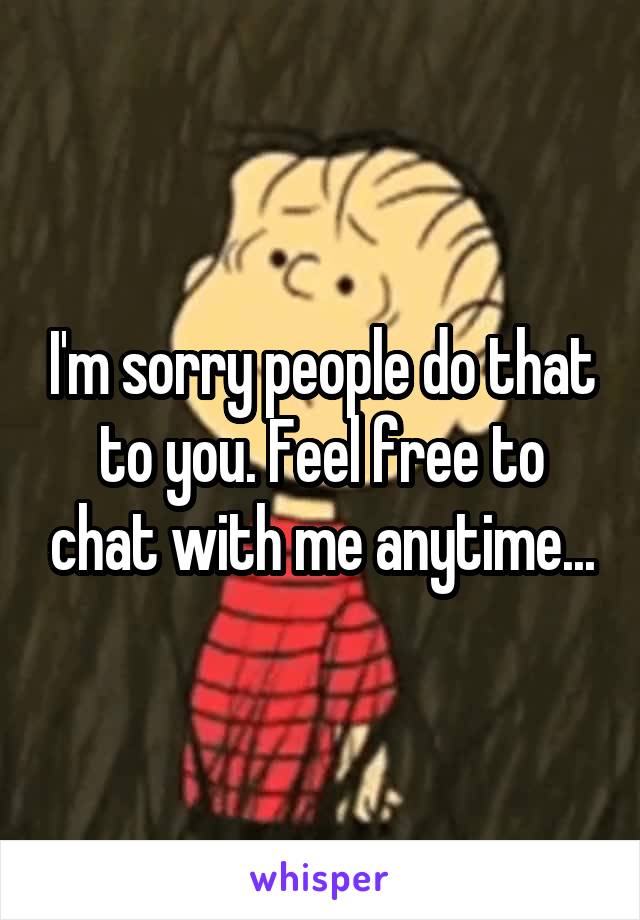 I'm sorry people do that to you. Feel free to chat with me anytime...