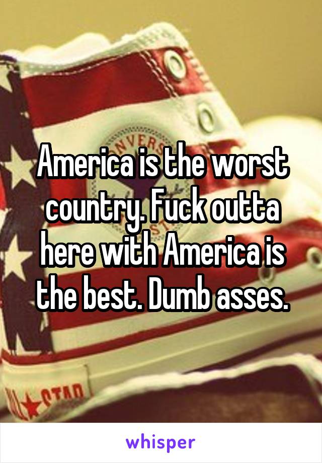 America is the worst country. Fuck outta here with America is the best. Dumb asses.