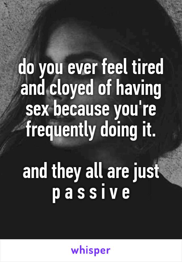 do you ever feel tired and cloyed of having sex because you're frequently doing it.

and they all are just
p a s s i v e