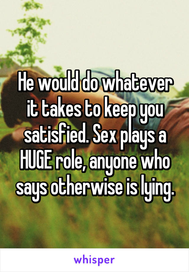 He would do whatever it takes to keep you satisfied. Sex plays a HUGE role, anyone who says otherwise is lying.