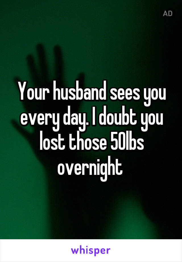 Your husband sees you every day. I doubt you lost those 50lbs overnight 