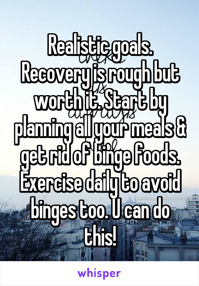 Realistic goals. Recovery is rough but worth it. Start by planning all your meals & get rid of binge foods. Exercise daily to avoid binges too. U can do this!