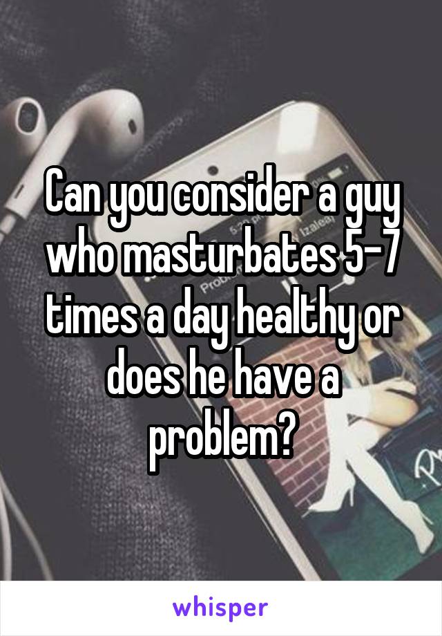 Can you consider a guy who masturbates 5-7 times a day healthy or does he have a problem?