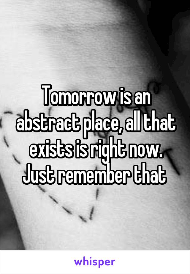 Tomorrow is an abstract place, all that exists is right now. Just remember that 