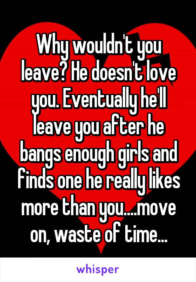 Why wouldn't you leave? He doesn't love you. Eventually he'll leave you after he bangs enough girls and finds one he really likes more than you....move on, waste of time...