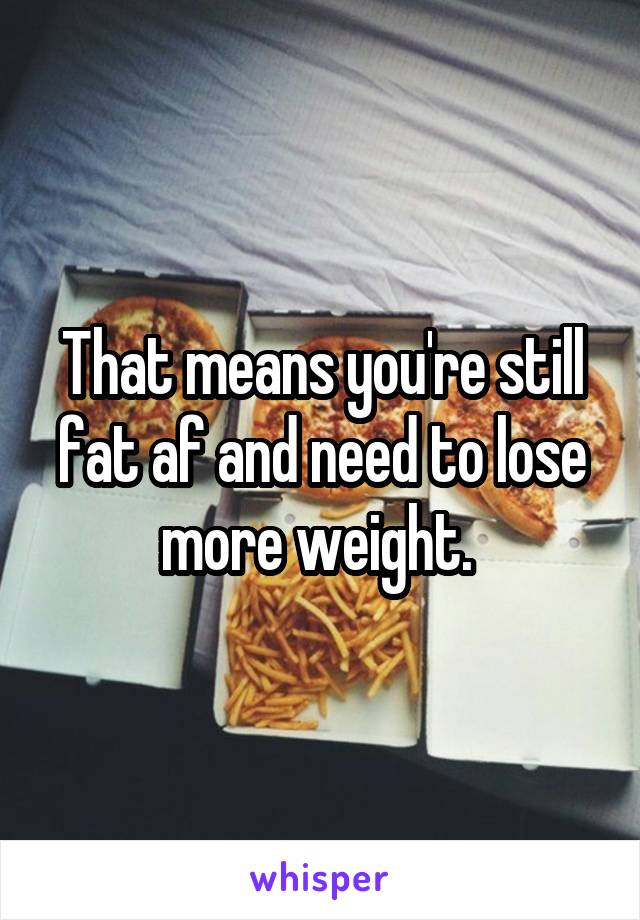 That means you're still fat af and need to lose more weight. 