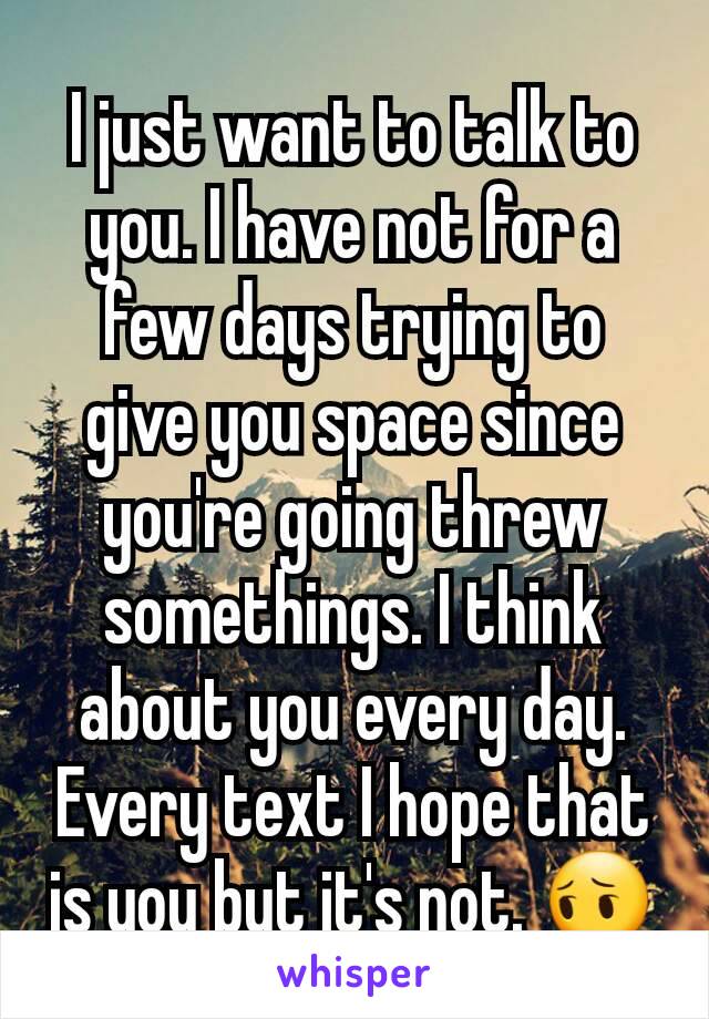 I just want to talk to you. I have not for a few days trying to give you space since you're going threw somethings. I think about you every day. Every text I hope that is you but it's not. 😔