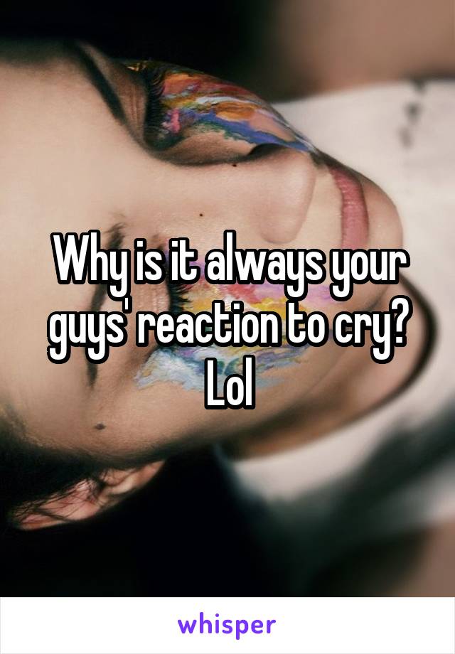 Why is it always your guys' reaction to cry? Lol