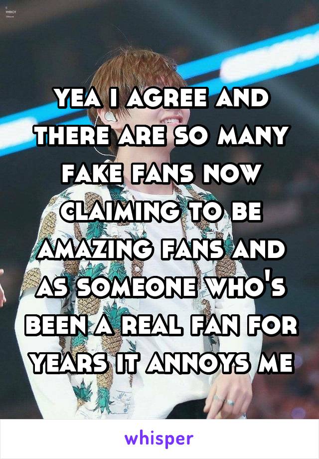 yea i agree and there are so many fake fans now claiming to be amazing fans and as someone who's been a real fan for years it annoys me