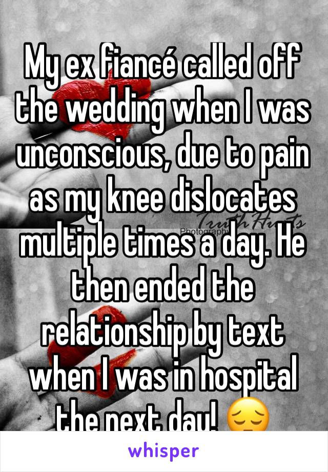 My ex fiancé called off the wedding when I was unconscious, due to pain as my knee dislocates multiple times a day. He then ended the relationship by text when I was in hospital the next day! 😔