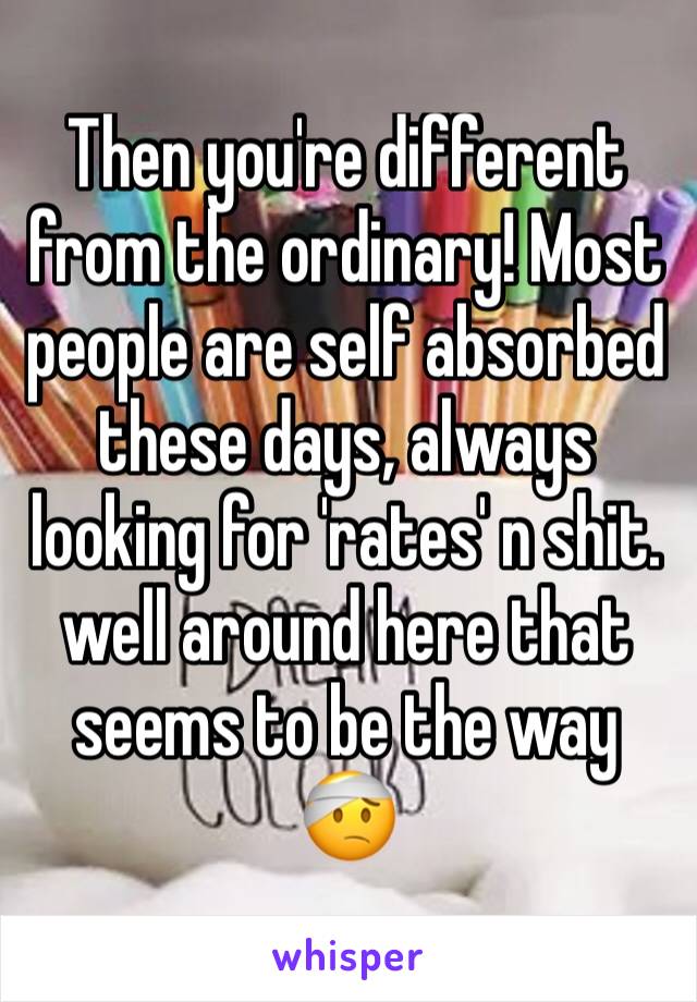 Then you're different from the ordinary! Most people are self absorbed these days, always looking for 'rates' n shit. well around here that seems to be the way 🤕