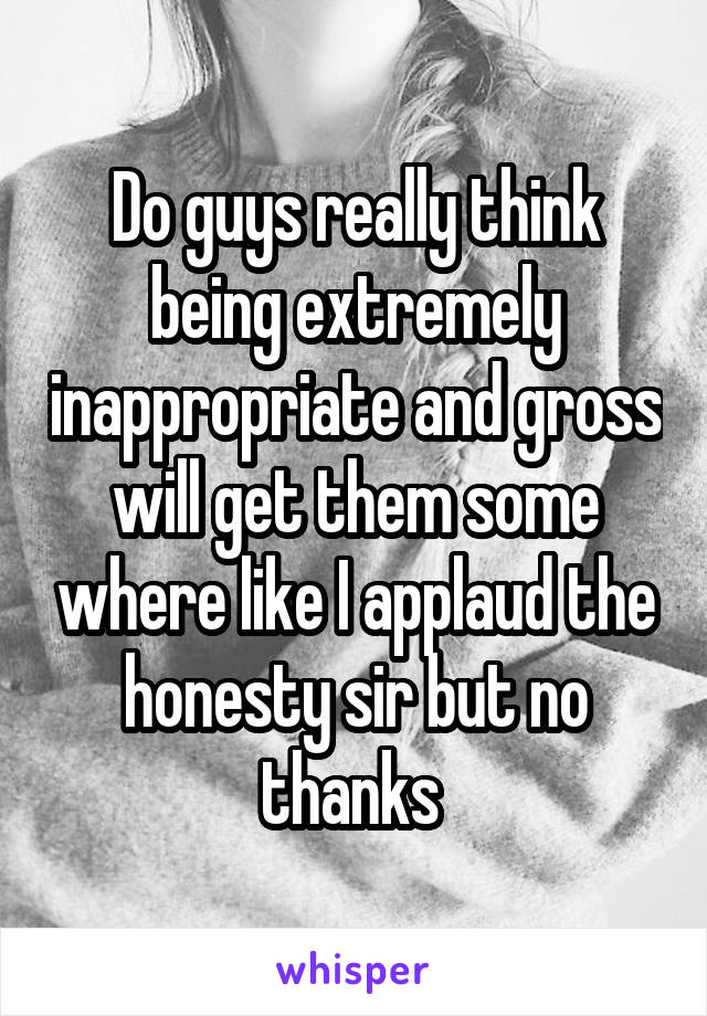 Do guys really think being extremely inappropriate and gross will get them some where like I applaud the honesty sir but no thanks 