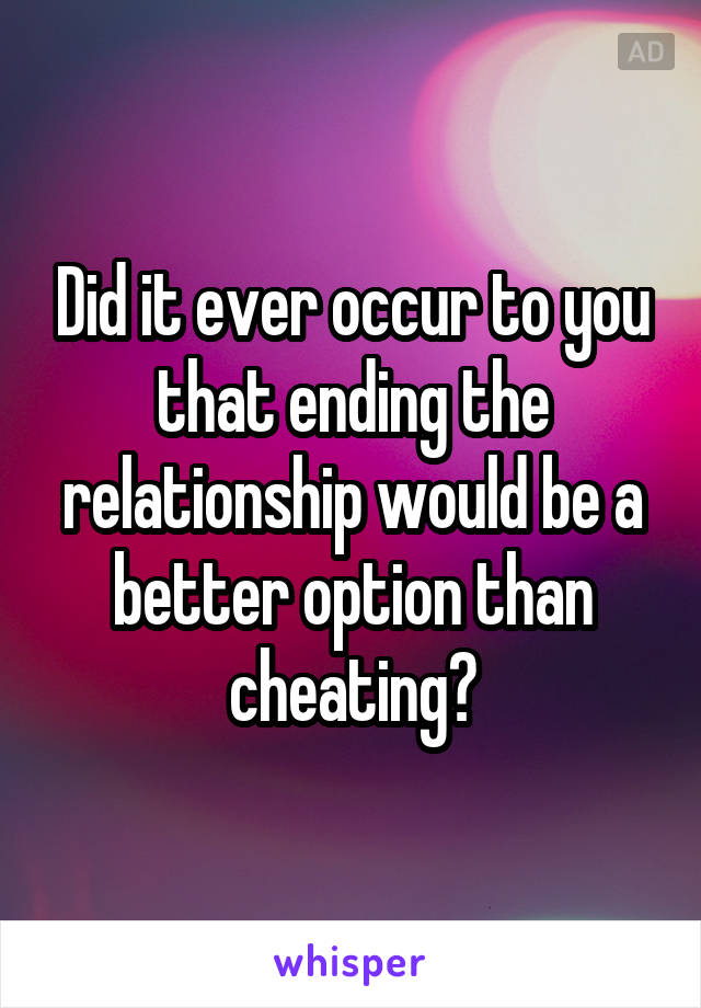 Did it ever occur to you that ending the relationship would be a better option than cheating?