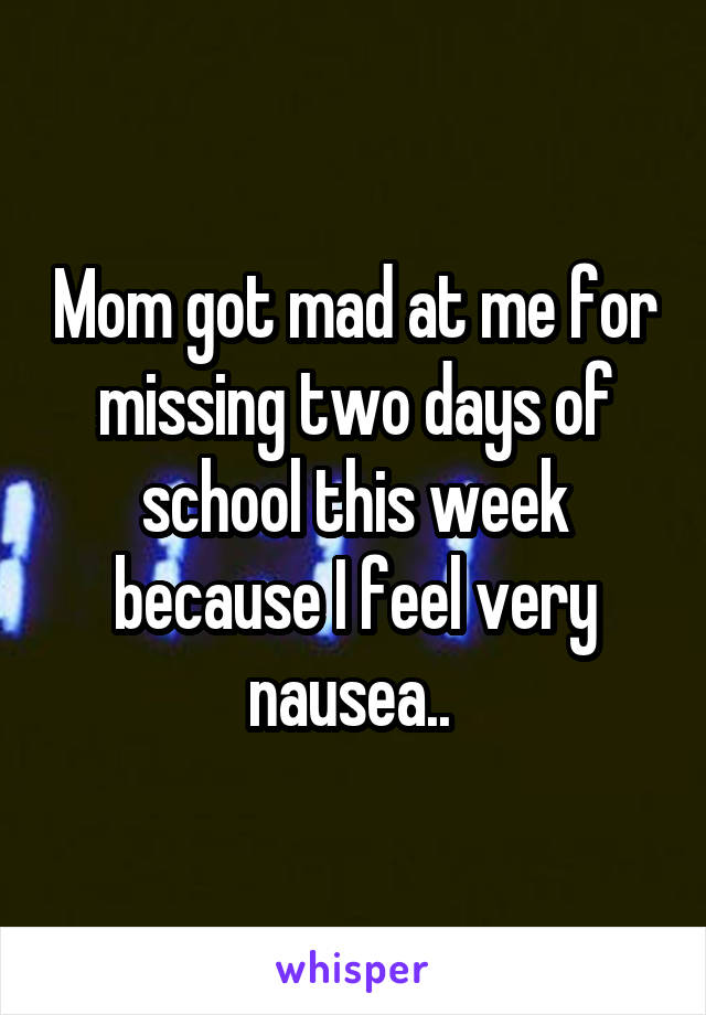 Mom got mad at me for missing two days of school this week because I feel very nausea.. 