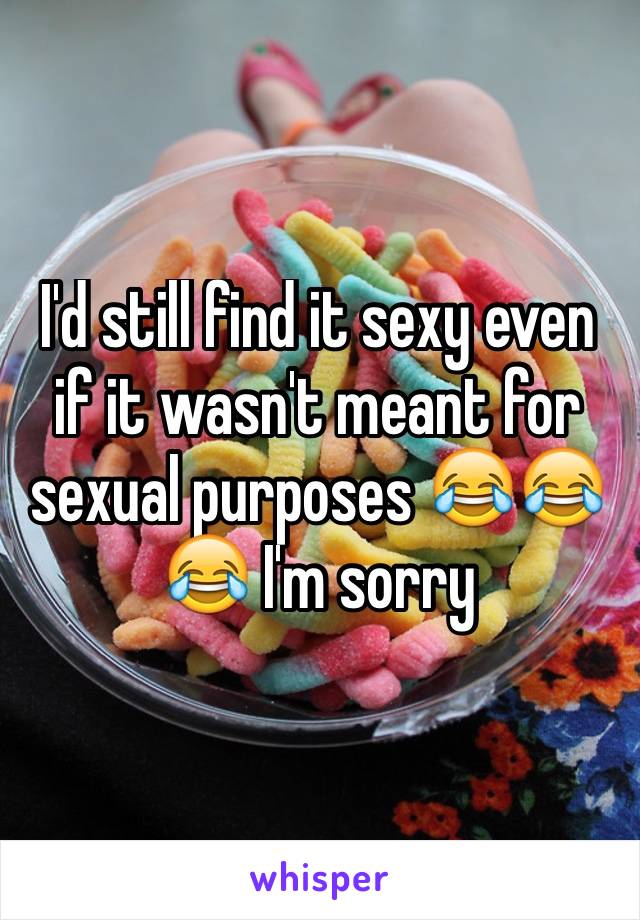 I'd still find it sexy even if it wasn't meant for sexual purposes 😂😂😂 I'm sorry 