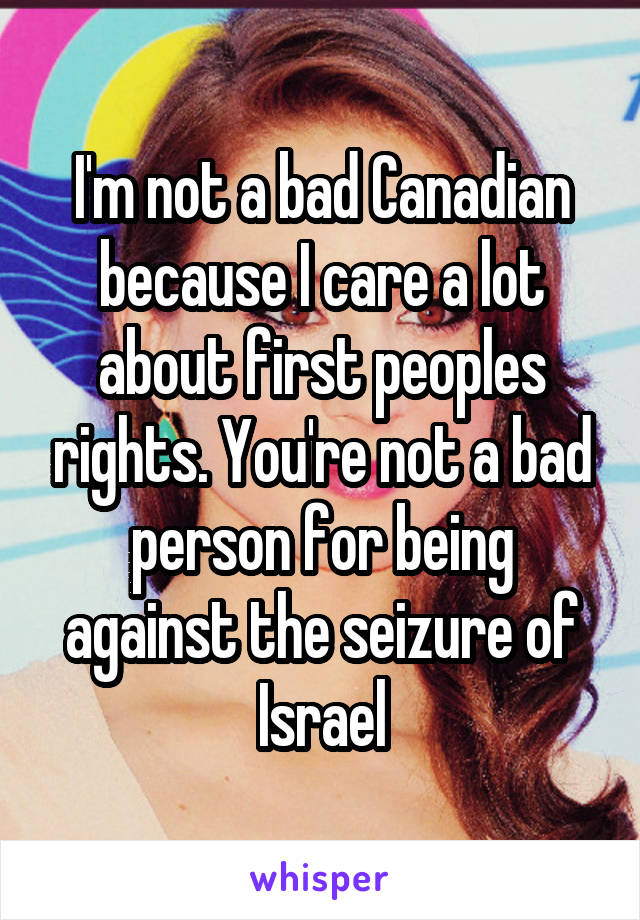 I'm not a bad Canadian because I care a lot about first peoples rights. You're not a bad person for being against the seizure of Israel