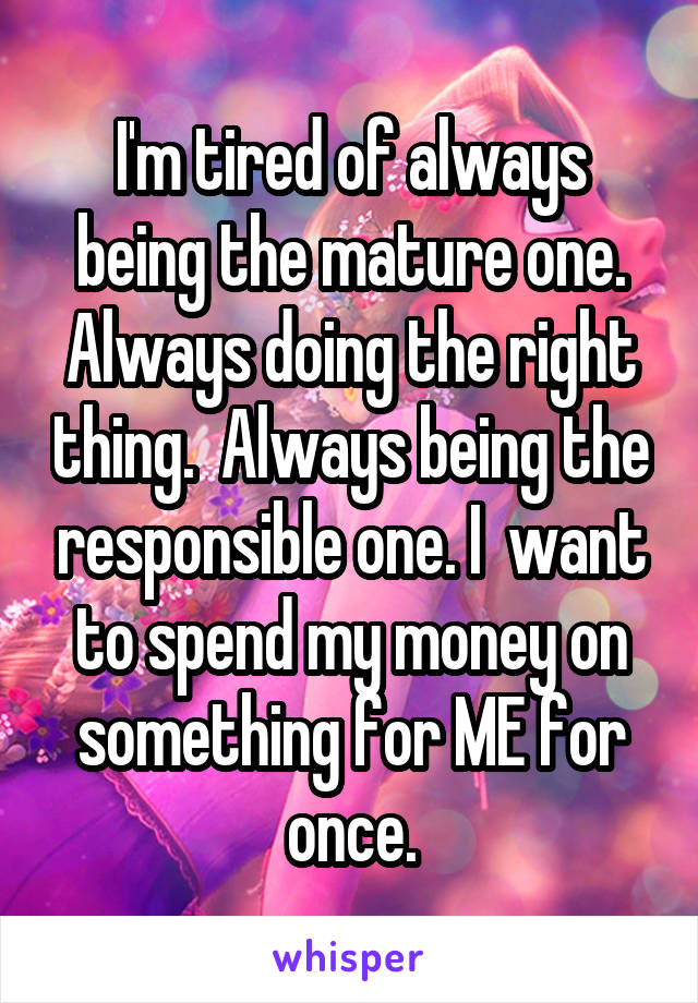 I'm tired of always being the mature one. Always doing the right thing.  Always being the responsible one. I  want to spend my money on something for ME for once.