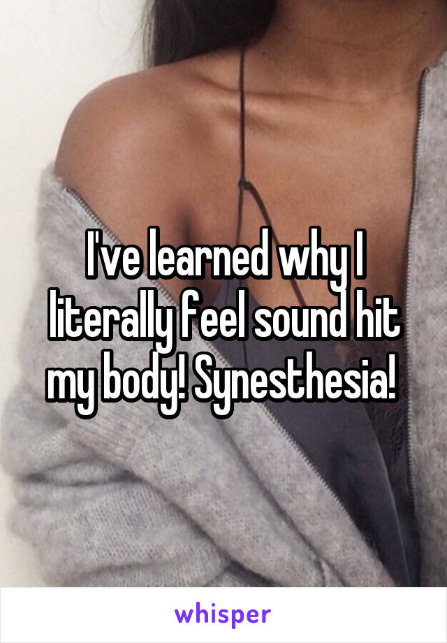 I've learned why I literally feel sound hit my body! Synesthesia! 