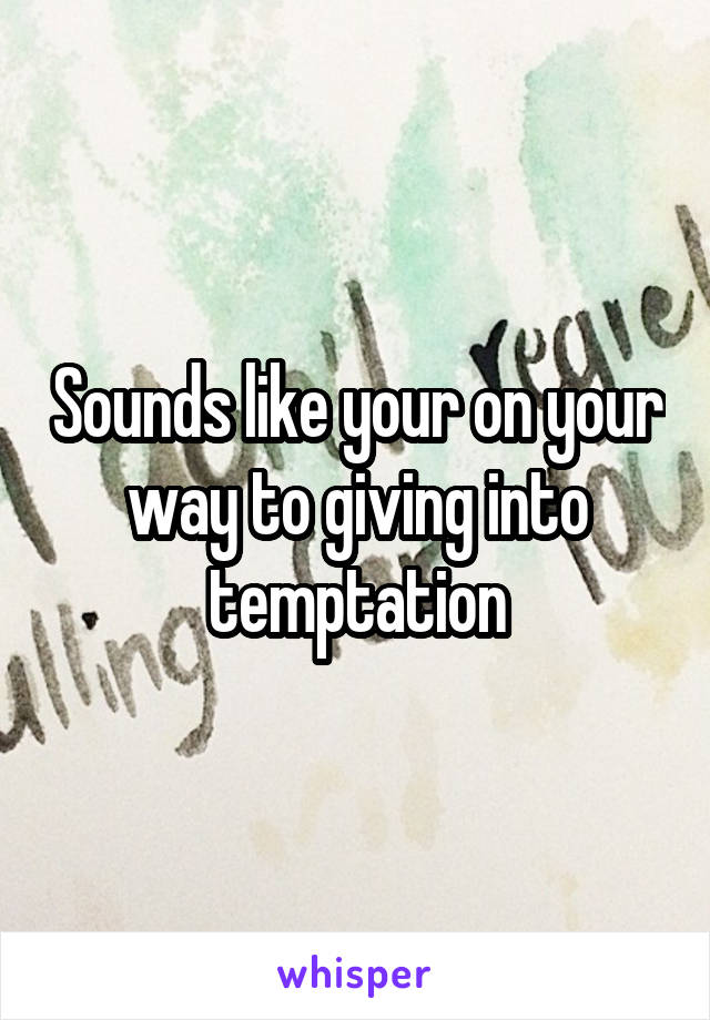 Sounds like your on your way to giving into temptation