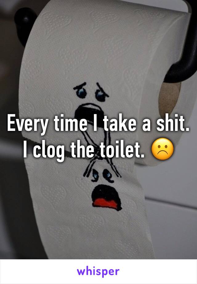 Every time I take a shit. I clog the toilet. ☹️