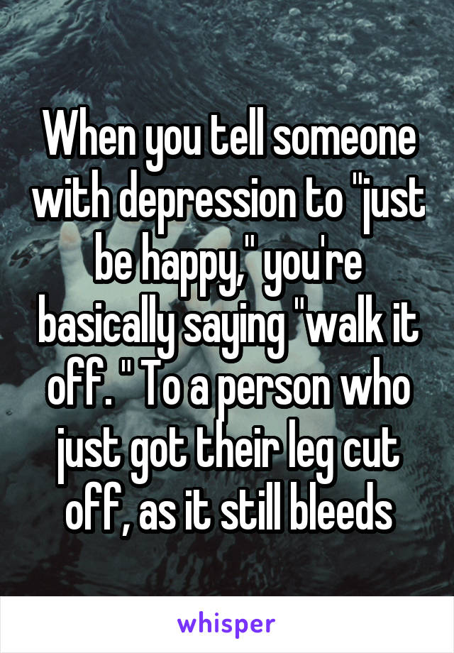 When you tell someone with depression to "just be happy," you're basically saying "walk it off. " To a person who just got their leg cut off, as it still bleeds