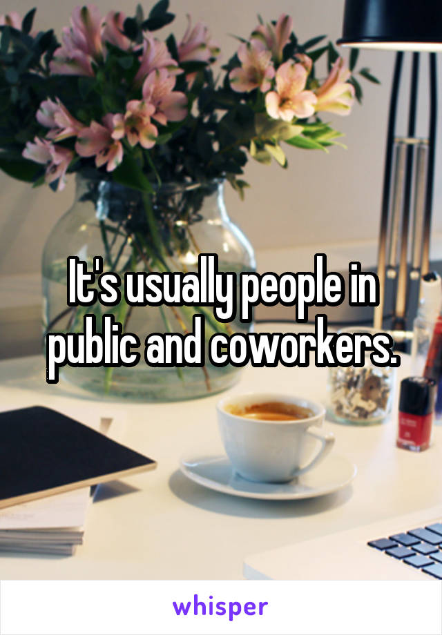 It's usually people in public and coworkers.