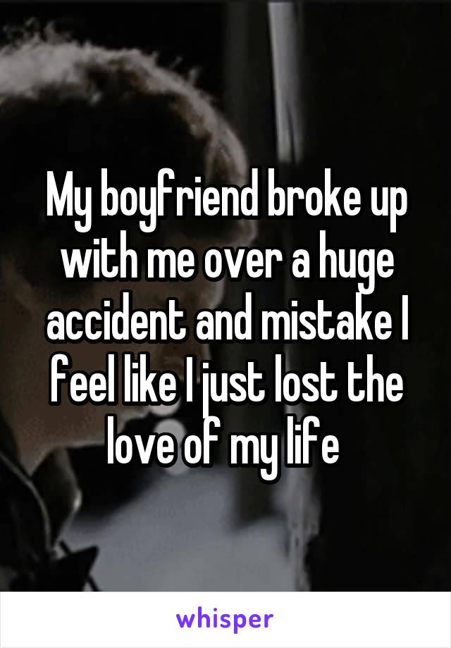 My boyfriend broke up with me over a huge accident and mistake I feel like I just lost the love of my life 